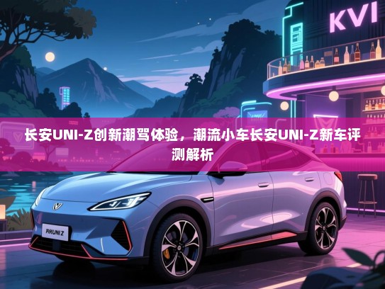 长安UNI-Z创新潮驾体验，潮流小车长安UNI-Z新车评测解析