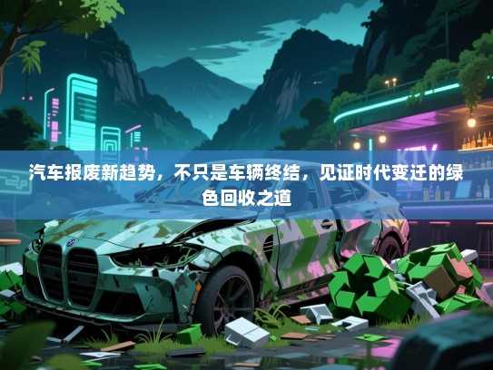 汽车报废新趋势，不只是车辆终结，见证时代变迁的绿色回收之道