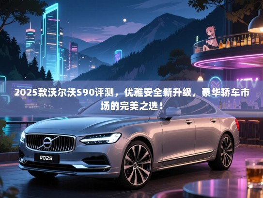 2025款沃尔沃S90评测，优雅安全新升级，豪华轿车市场的完美之选！