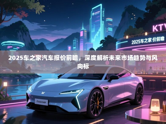 2025车之家汽车报价前瞻，深度解析未来市场趋势与风向标