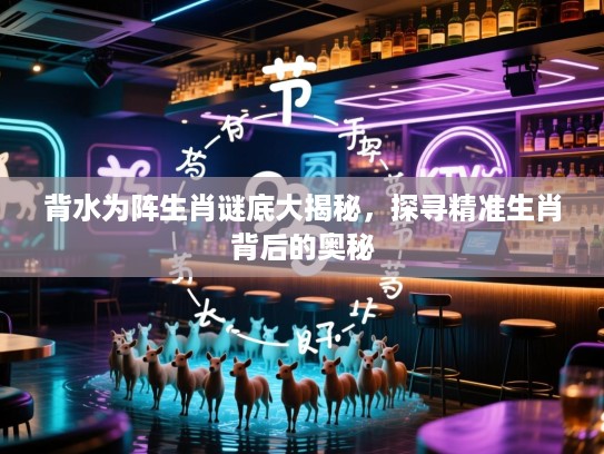 背水为阵生肖谜底大揭秘，探寻精准生肖背后的奥秘