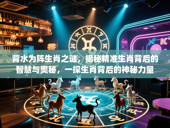 背水为阵生肖之谜，揭秘精准生肖背后的智慧与奥秘，一探生肖背后的神秘力量