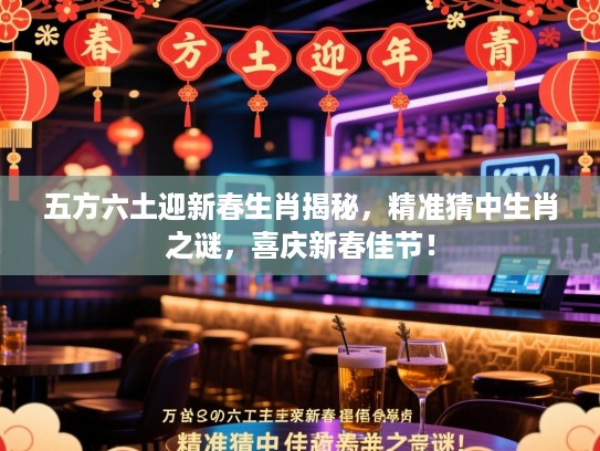 五方六土迎新春生肖揭秘，精准猜中生肖之谜，喜庆新春佳节！