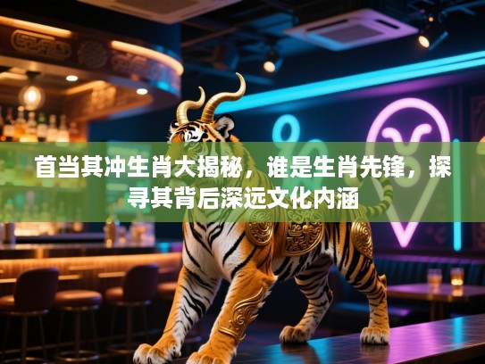 首当其冲生肖大揭秘，谁是生肖先锋，探寻其背后深远文化内涵