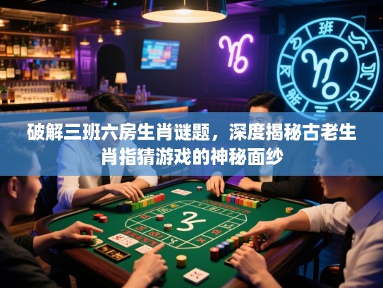 破解三班六房生肖谜题，深度揭秘古老生肖指猜游戏的神秘面纱