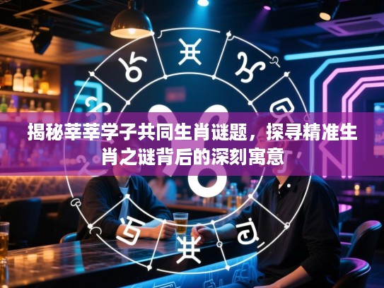 揭秘莘莘学子共同生肖谜题，探寻精准生肖之谜背后的深刻寓意