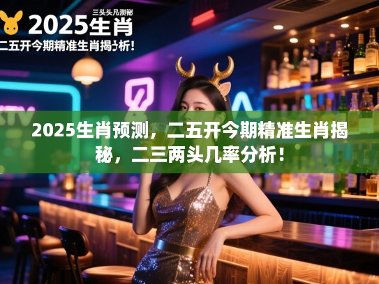 2025生肖预测，二五开今期精准生肖揭秘，二三两头几率分析！