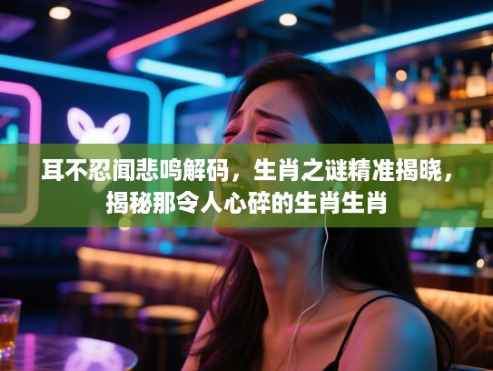 耳不忍闻悲鸣解码，生肖之谜精准揭晓，揭秘那令人心碎的生肖生肖