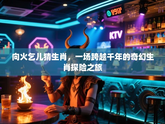 向火乞儿猜生肖，一场跨越千年的奇幻生肖探险之旅