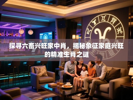 探寻六畜兴旺家中肖，揭秘象征家庭兴旺的精准生肖之谜